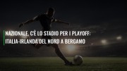 Nazionale, c'è lo stadio per i playoff: Italia-Irlanda del Nord a Bergamo