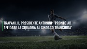 Trapani, il presidente Antonini: "Pronto ad affidare la squadra al sindaco Tranchida"