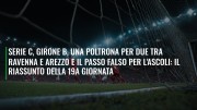 Serie C, girone B, una poltrona per due tra Ravenna e Arezzo e il passo falso per l'Ascoli: il riassunto della 19a giornata
