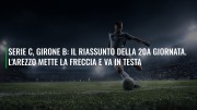 Serie C, girone B: il riassunto della 20a giornata. L'Arezzo mette la freccia e va in testa